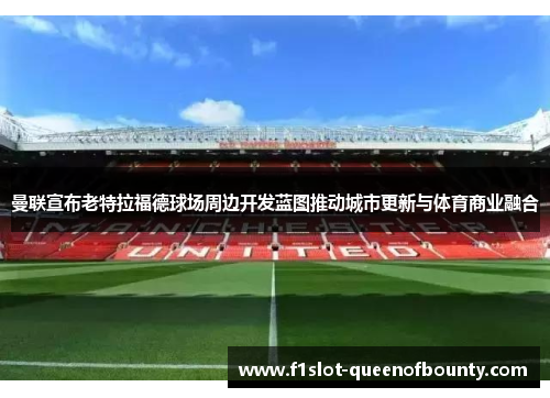 曼联宣布老特拉福德球场周边开发蓝图推动城市更新与体育商业融合