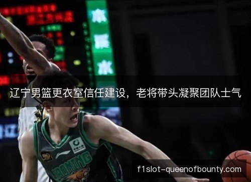 辽宁男篮更衣室信任建设，老将带头凝聚团队士气